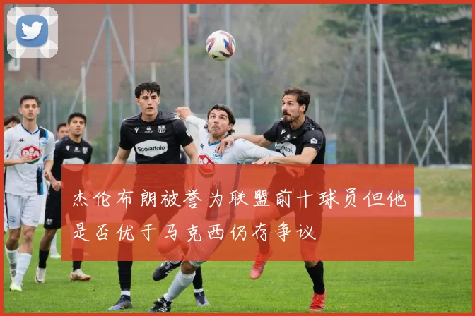 杰伦布朗被誉为联盟前十球员但他是否优于马克西仍存争议