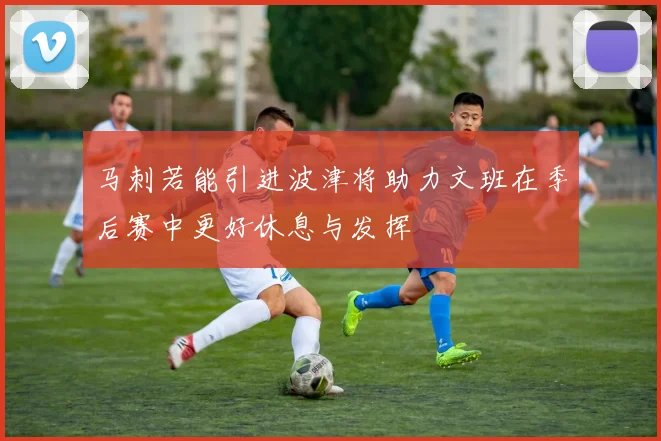 马刺若能引进波津将助力文班在季后赛中更好休息与发挥