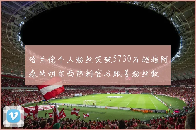 哈兰德个人粉丝突破5730万超越阿森纳切尔西热刺官方账号粉丝数