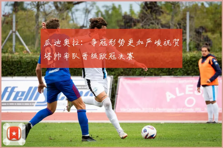 瓜迪奥拉：争冠形势更加严峻祝贺塔帅率队晋级欧冠决赛
