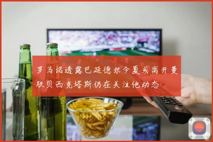罗马诺透露巴延德尔今夏或离开曼联贝西克塔斯仍在关注他动态