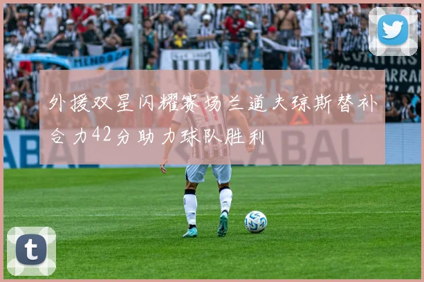 外援双星闪耀赛场兰道夫琼斯替补合力42分助力球队胜利