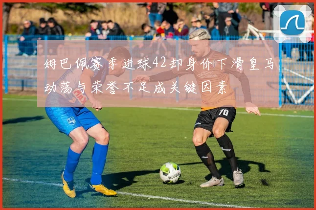 姆巴佩赛季进球42却身价下滑皇马动荡与荣誉不足成关键因素